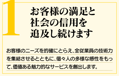 「1. お客様の満足と社会の信用を追及し続けます」お客様のニーズを的確にとらえ、全従業員の技術力を集結させるとともに、個々人の多様な感性をもって、価値ある魅力的なサービスを創出します。