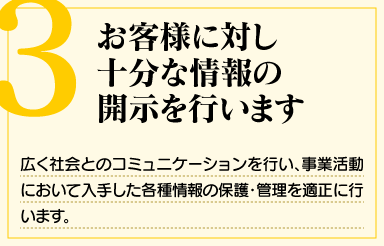 「3. お客様に対し十分な情報の開示を行います」広く社会とのコミュニケーションを行い、事業活動において入手した各種情報の保護・管理を適正に行います。